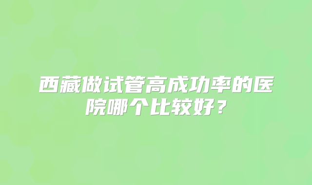 西藏做试管高成功率的医院哪个比较好?