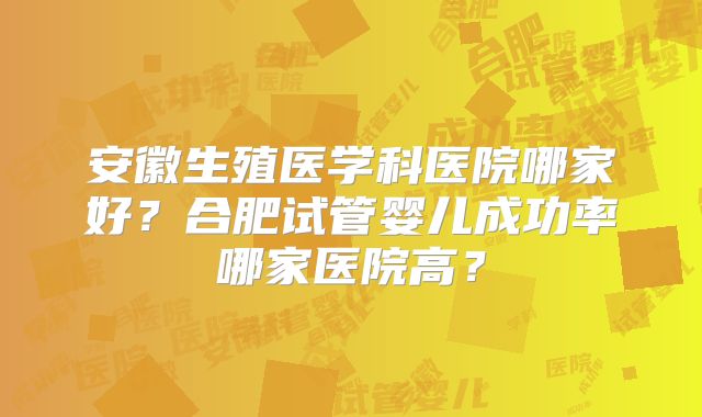 安徽生殖医学科医院哪家好？合肥试管婴儿成功率哪家医院高？