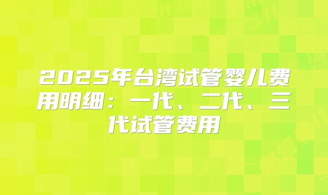 2025年台湾试管婴儿费用明细：一代、二代、三代试管费用