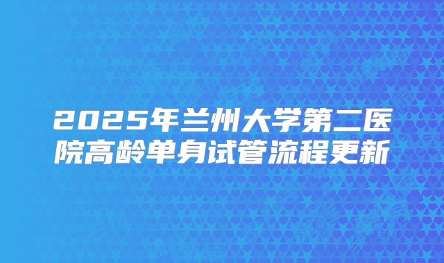 2025年兰州大学第二医院高龄单身试管流程更新