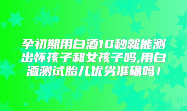 孕初期用白酒10秒就能测出怀孩子和女孩子吗,用白酒测试胎儿优劣准确吗！