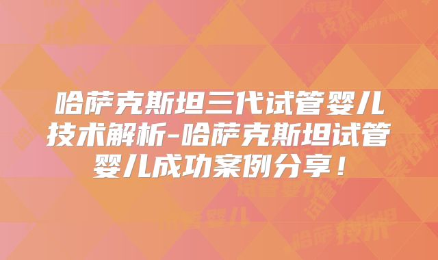 哈萨克斯坦三代试管婴儿技术解析-哈萨克斯坦试管婴儿成功案例分享！