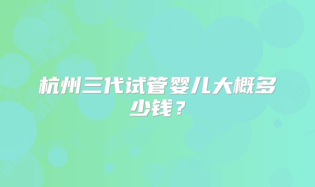 杭州三代试管婴儿大概多少钱？