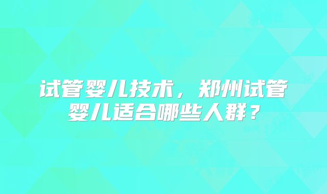 试管婴儿技术，郑州试管婴儿适合哪些人群？