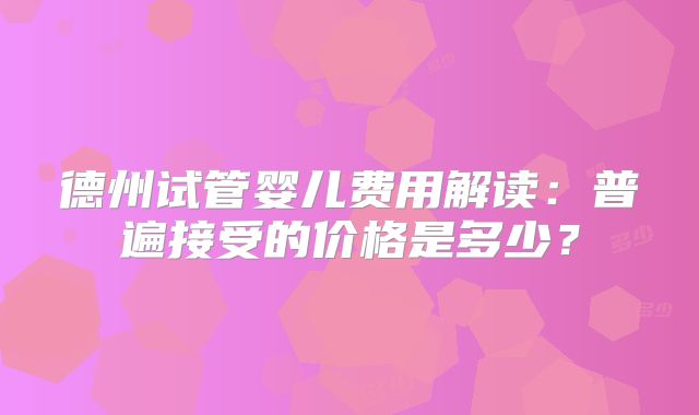 德州试管婴儿费用解读：普遍接受的价格是多少？