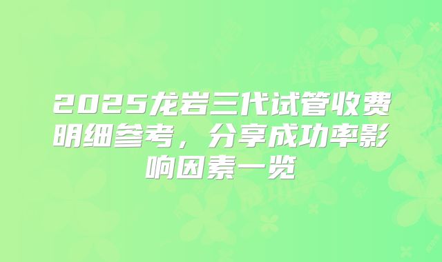 2025龙岩三代试管收费明细参考，分享成功率影响因素一览