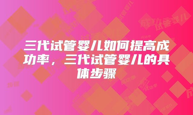 三代试管婴儿如何提高成功率，三代试管婴儿的具体步骤