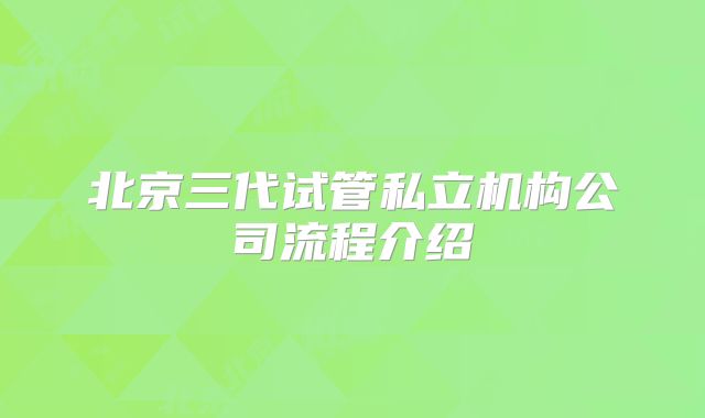 北京三代试管私立机构公司流程介绍