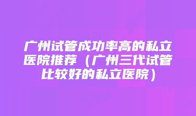 广州试管成功率高的私立医院推荐（广州三代试管比较好的私立医院）
