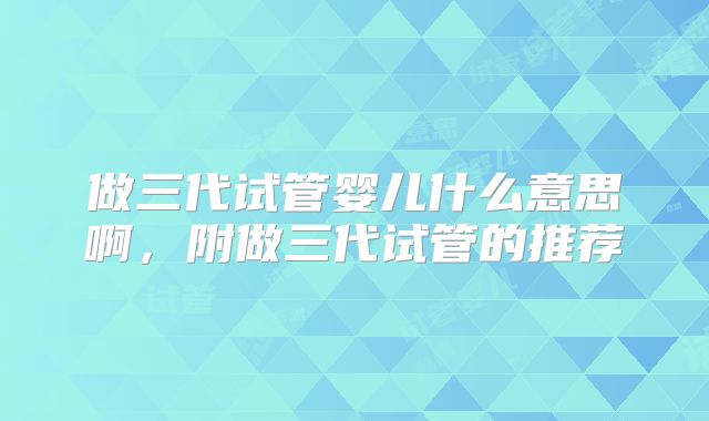 做三代试管婴儿什么意思啊，附做三代试管的推荐