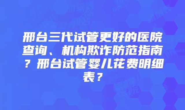 邢台三代试管更好的医院查询、机构欺诈防范指南？邢台试管婴儿花费明细表？