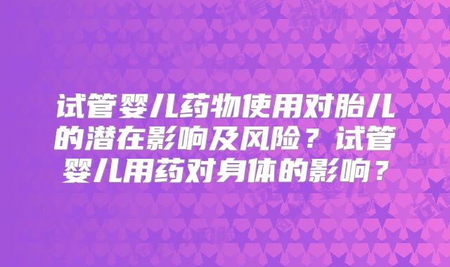 试管婴儿药物使用对胎儿的潜在影响及风险?试管婴儿用药对身体的影响?
