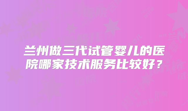 兰州做三代试管婴儿的医院哪家技术服务比较好？