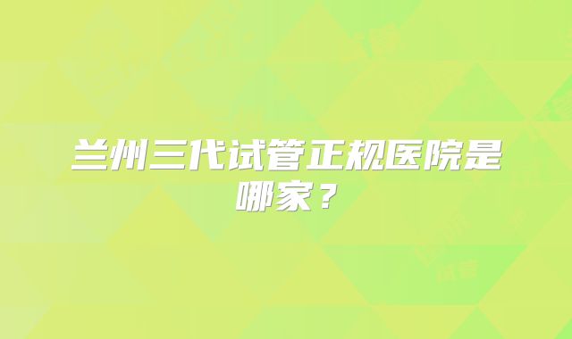 兰州三代试管正规医院是哪家？