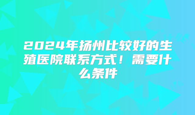 2024年扬州比较好的生殖医院联系方式！需要什么条件