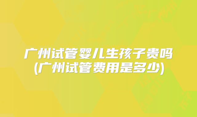 广州试管婴儿生孩子贵吗(广州试管费用是多少)