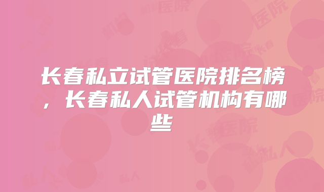 长春私立试管医院排名榜，长春私人试管机构有哪些