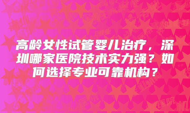 高龄女性试管婴儿治疗，深圳哪家医院技术实力强？如何选择专业可靠机构？
