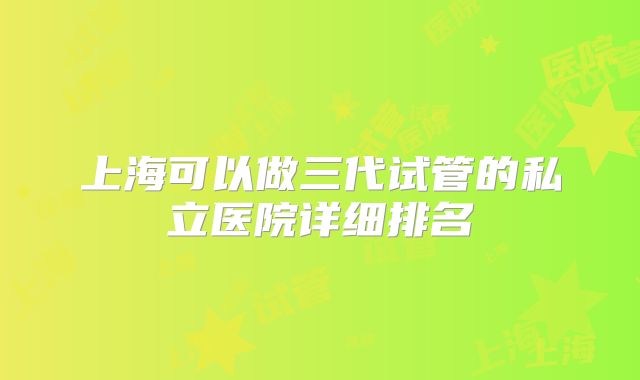 上海可以做三代试管的私立医院详细排名