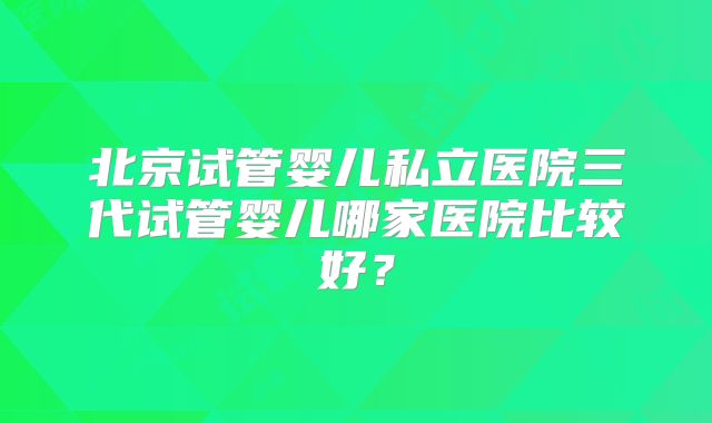 北京试管婴儿私立医院三代试管婴儿哪家医院比较好？