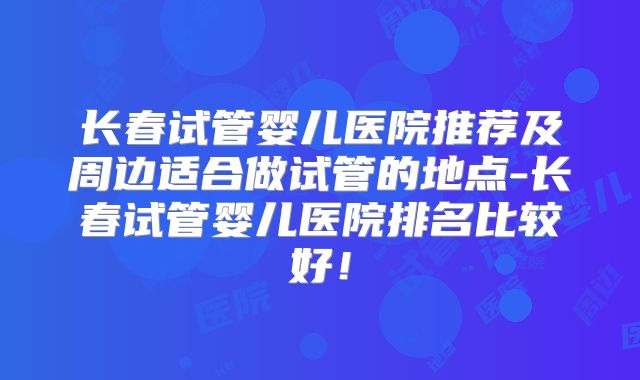 长春试管婴儿医院推荐及周边适合做试管的地点-长春试管婴儿医院排名比较好！