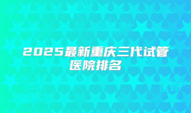 2025最新重庆三代试管医院排名