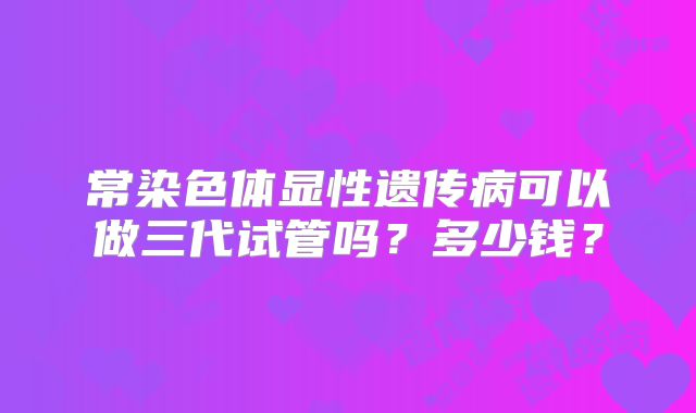 常染色体显性遗传病可以做三代试管吗？多少钱？