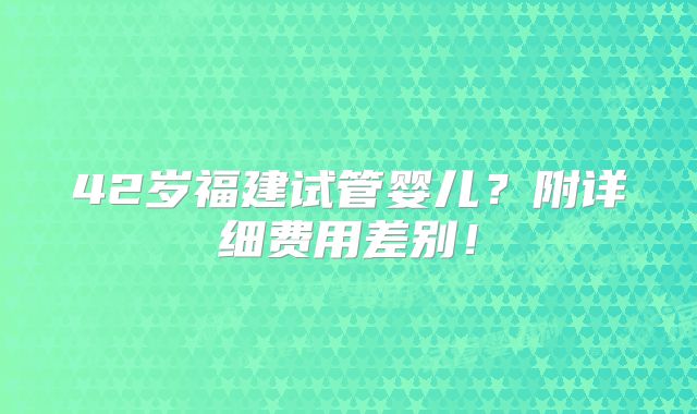 42岁福建试管婴儿？附详细费用差别！