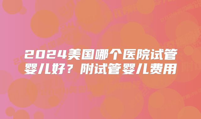 2024美国哪个医院试管婴儿好?附试管婴儿费用
