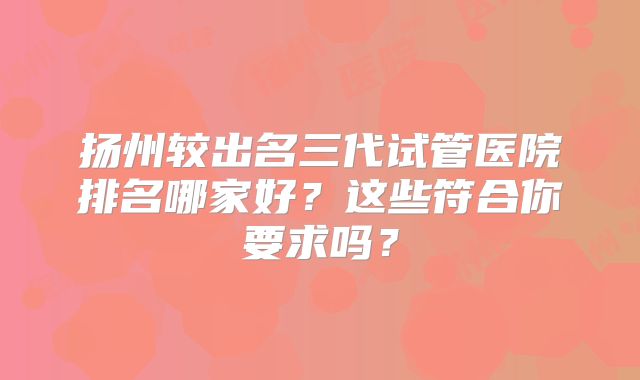扬州较出名三代试管医院排名哪家好？这些符合你要求吗？