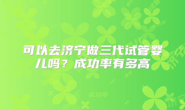可以去济宁做三代试管婴儿吗？成功率有多高
