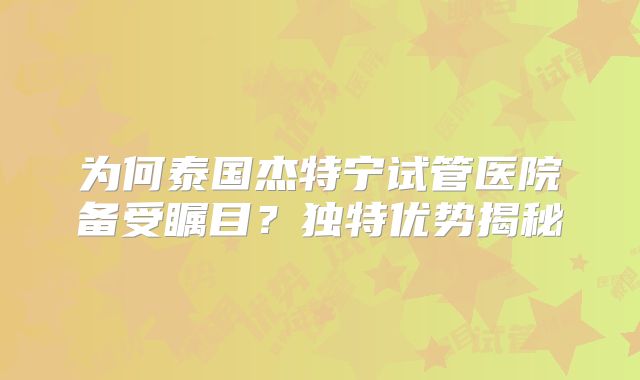 为何泰国杰特宁试管医院备受瞩目?独特优势揭秘