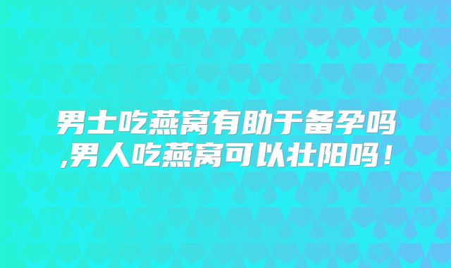 男士吃燕窝有助于备孕吗,男人吃燕窝可以壮阳吗！