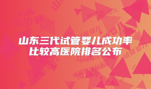 山东三代试管婴儿成功率比较高医院排名公布