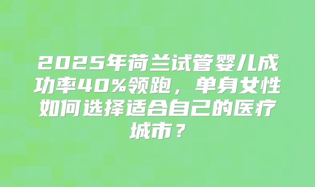 2025年荷兰试管婴儿成功率40%领跑，单身女性如何选择适合自己的医疗城市？