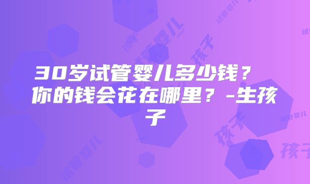 30岁试管婴儿多少钱？ 你的钱会花在哪里？-生孩子