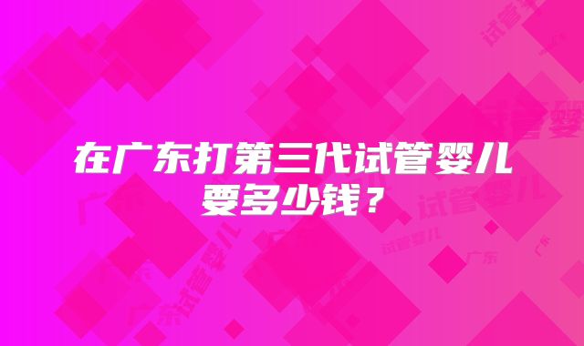 在广东打第三代试管婴儿要多少钱？