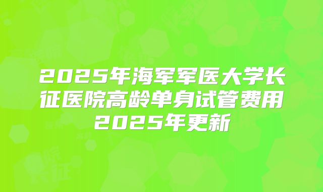 2025年海军军医大学长征医院高龄单身试管费用2025年更新