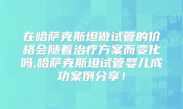 在哈萨克斯坦做试管的价格会随着治疗方案而变化吗,哈萨克斯坦试管婴儿成功案例分享！