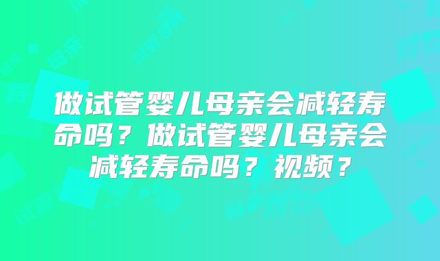 做试管婴儿母亲会减轻寿命吗？做试管婴儿母亲会减轻寿命吗？视频？