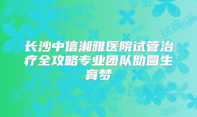 长沙中信湘雅医院试管治疗全攻略专业团队助圆生育梦