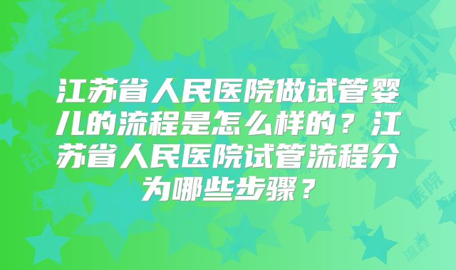 江苏省人民医院做试管婴儿的流程是怎么样的?江苏省人民医院试管流程分为哪些步骤?