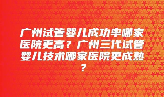 广州试管婴儿成功率哪家医院更高？广州三代试管婴儿技术哪家医院更成熟？