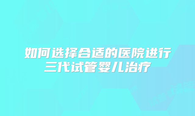 如何选择合适的医院进行三代试管婴儿治疗
