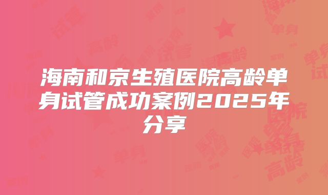 海南和京生殖医院高龄单身试管成功案例2025年分享