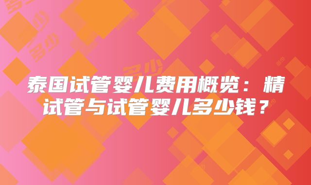 泰国试管婴儿费用概览:精试管与试管婴儿多少钱?