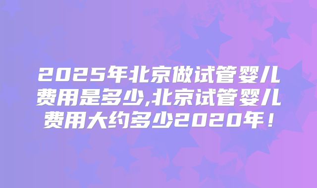2025年北京做试管婴儿费用是多少,北京试管婴儿费用大约多少2020年！