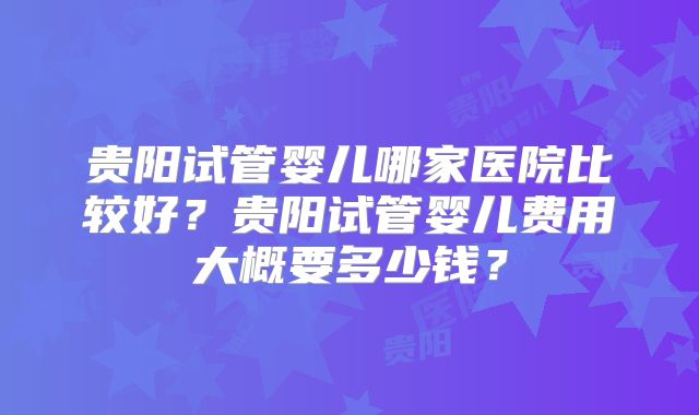 贵阳试管婴儿哪家医院比较好?贵阳试管婴儿费用大概要多少钱?