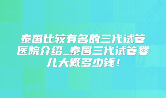 泰国比较有名的三代试管医院介绍_泰国三代试管婴儿大概多少钱!