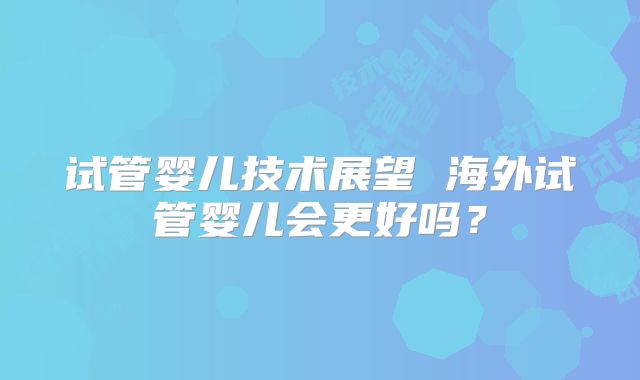 试管婴儿技术展望 海外试管婴儿会更好吗？